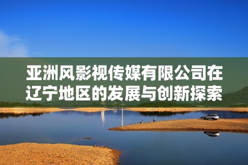 亚洲风影视传媒有限公司在辽宁地区的发展与创新探索