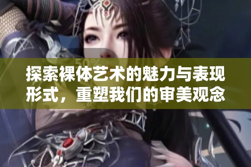 探索裸体艺术的魅力与表现形式，重塑我们的审美观念