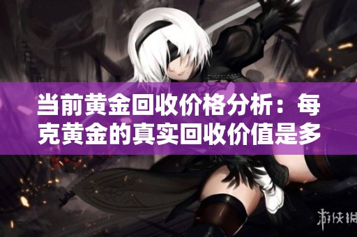 当前黄金回收价格分析：每克黄金的真实回收价值是多少？
