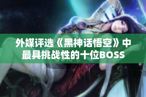 外媒评选《黑神话悟空》中最具挑战性的十位BOSS