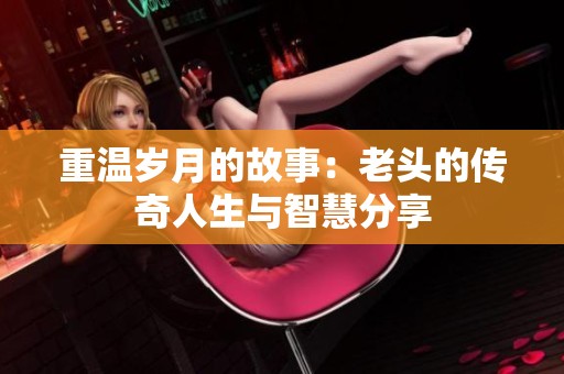 重温岁月的故事：老头的传奇人生与智慧分享