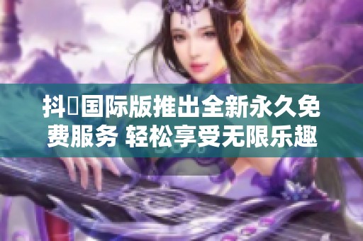 抖抈国际版推出全新永久免费服务 轻松享受无限乐趣