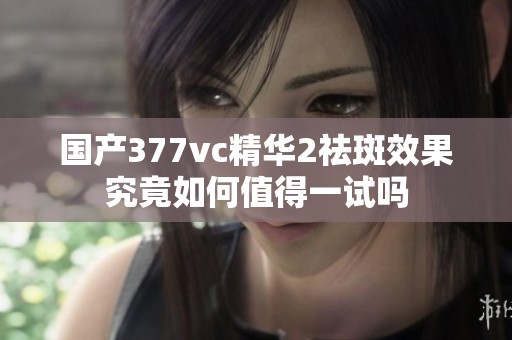 国产377vc精华2祛斑效果究竟如何值得一试吗