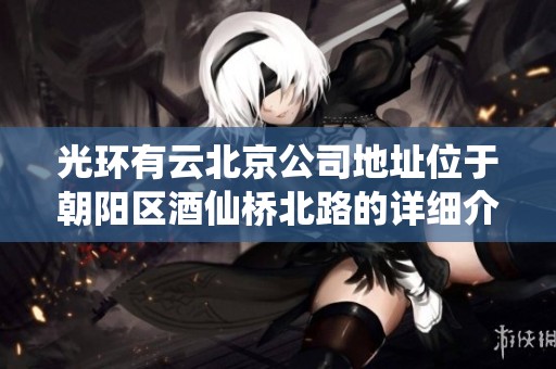 光环有云北京公司地址位于朝阳区酒仙桥北路的详细介绍