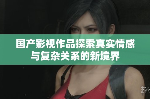 国产影视作品探索真实情感与复杂关系的新境界