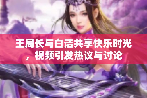 王局长与白洁共享快乐时光，视频引发热议与讨论