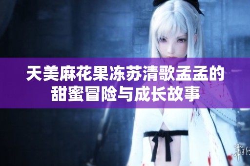 天美麻花果冻苏清歌孟孟的甜蜜冒险与成长故事