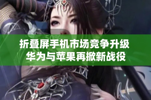 折叠屏手机市场竞争升级 华为与苹果再掀新战役