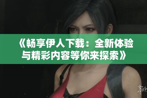 《畅享伊人下载：全新体验与精彩内容等你来探索》