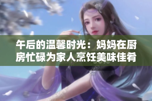午后的温馨时光：妈妈在厨房忙碌为家人烹饪美味佳肴