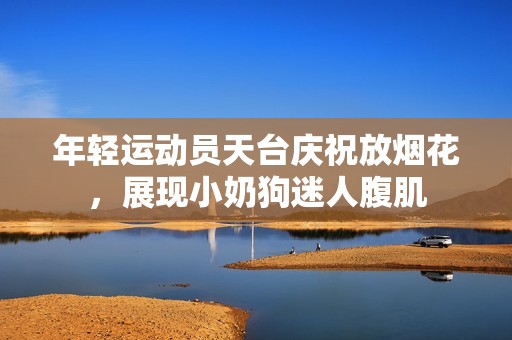 年轻运动员天台庆祝放烟花，展现小奶狗迷人腹肌