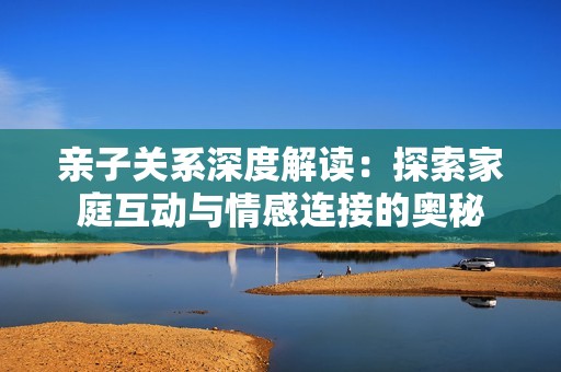 亲子关系深度解读：探索家庭互动与情感连接的奥秘