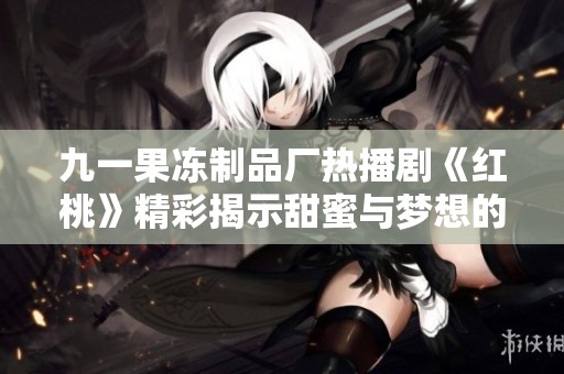 九一果冻制品厂热播剧《红桃》精彩揭示甜蜜与梦想的故事