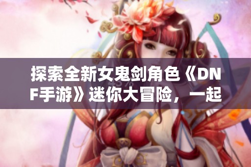 探索全新女鬼剑角色《DNF手游》迷你大冒险，一起打卡领取丰厚奖励！