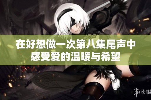 在好想做一次第八集尾声中感受爱的温暖与希望