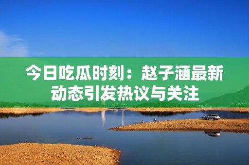 今日吃瓜时刻：赵子涵最新动态引发热议与关注