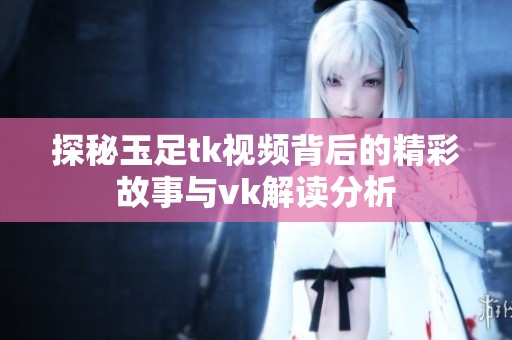 探秘玉足tk视频背后的精彩故事与vk解读分析