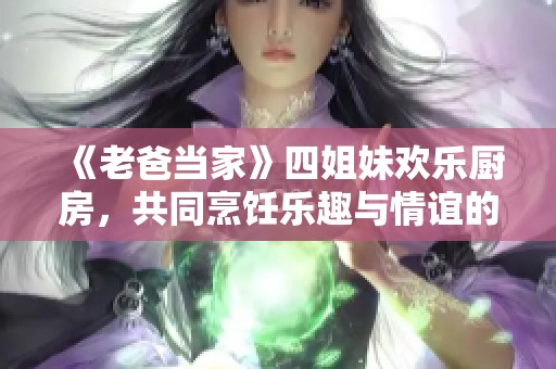 《老爸当家》四姐妹欢乐厨房，共同烹饪乐趣与情谊的时刻