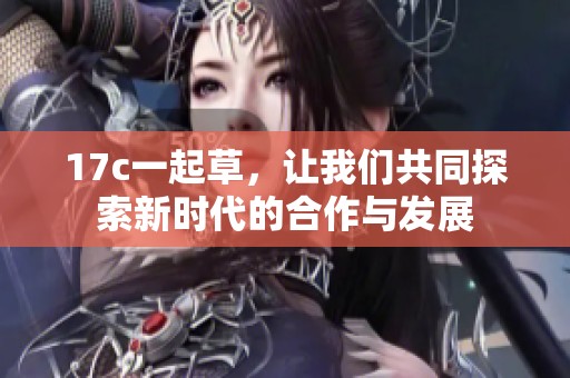 17c一起草，让我们共同探索新时代的合作与发展