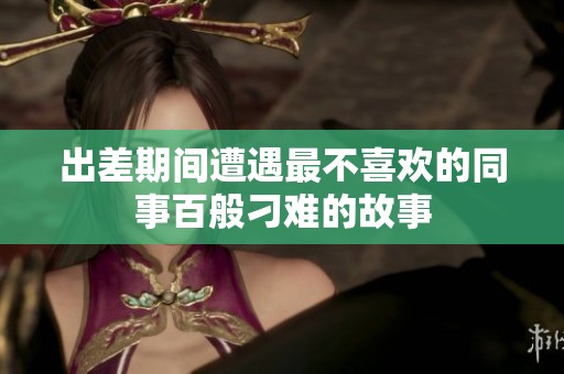 出差期间遭遇最不喜欢的同事百般刁难的故事
