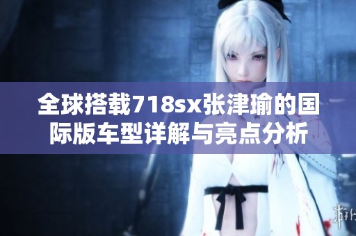 全球搭载718sx张津瑜的国际版车型详解与亮点分析
