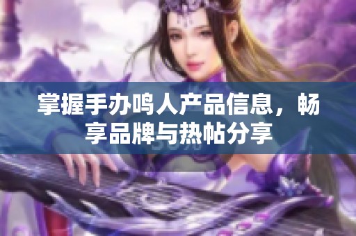 掌握手办鸣人产品信息，畅享品牌与热帖分享