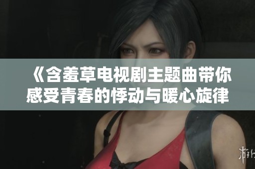 《含羞草电视剧主题曲带你感受青春的悸动与暖心旋律》
