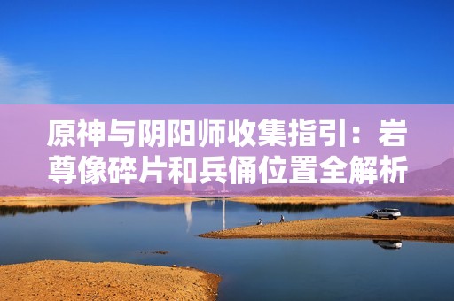 原神与阴阳师收集指引：岩尊像碎片和兵俑位置全解析