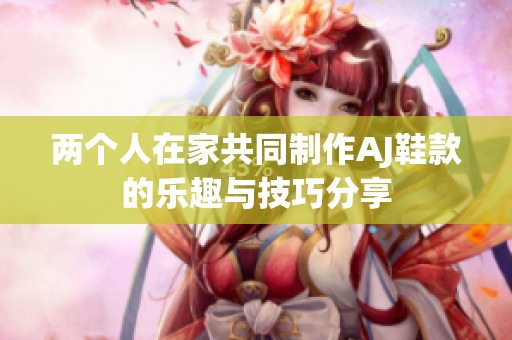 两个人在家共同制作AJ鞋款的乐趣与技巧分享
