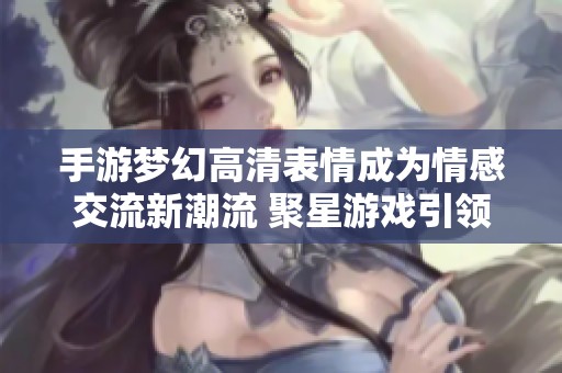 手游梦幻高清表情成为情感交流新潮流 聚星游戏引领风尚