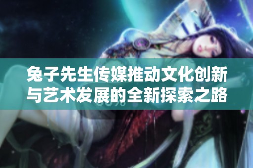 兔子先生传媒推动文化创新与艺术发展的全新探索之路