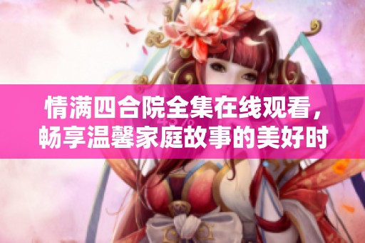 情满四合院全集在线观看，畅享温馨家庭故事的美好时光