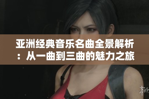 亚洲经典音乐名曲全景解析：从一曲到三曲的魅力之旅