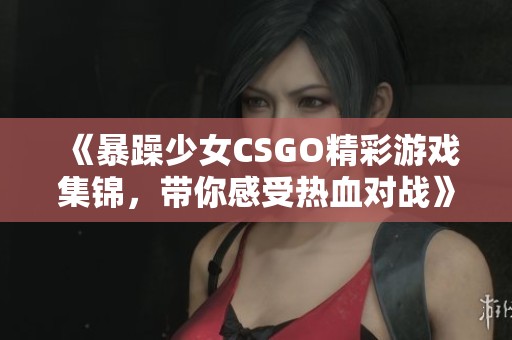 《暴躁少女CSGO精彩游戏集锦，带你感受热血对战》