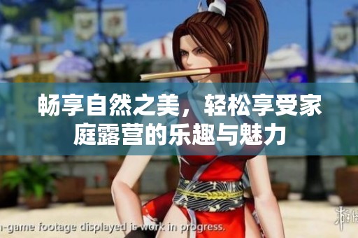 畅享自然之美，轻松享受家庭露营的乐趣与魅力
