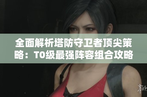 全面解析塔防守卫者顶尖策略：T0级最强阵容组合攻略详解
