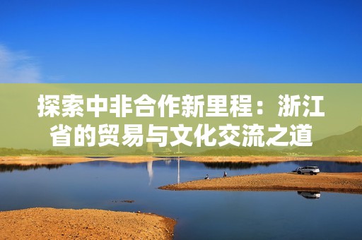 探索中非合作新里程：浙江省的贸易与文化交流之道