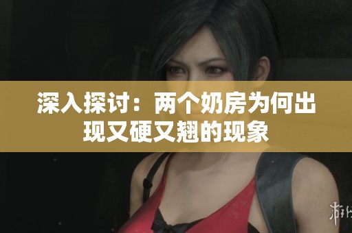 深入探讨：两个奶房为何出现又硬又翘的现象