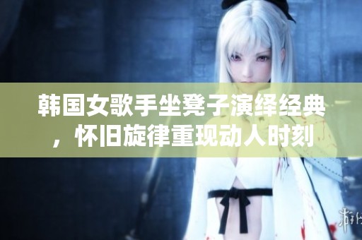 韩国女歌手坐凳子演绎经典，怀旧旋律重现动人时刻