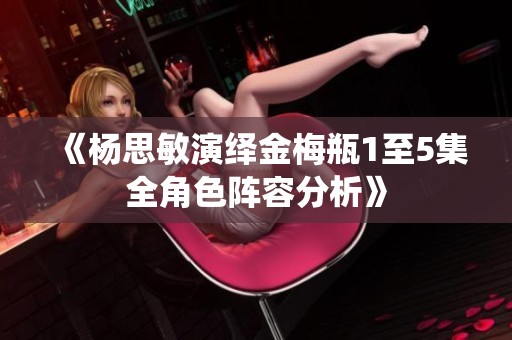 《杨思敏演绎金梅瓶1至5集全角色阵容分析》