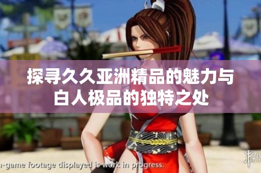 探寻久久亚洲精品的魅力与白人极品的独特之处