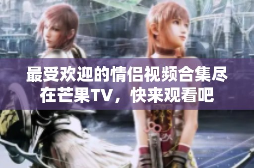 最受欢迎的情侣视频合集尽在芒果TV，快来观看吧