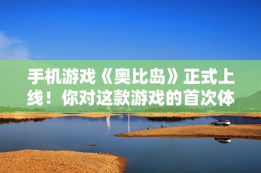 手机游戏《奥比岛》正式上线！你对这款游戏的首次体验有什么看法？