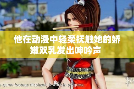 他在动漫中轻柔抚触她的娇嫩双乳发出呻吟声 