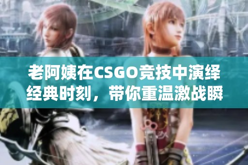 老阿姨在CSGO竞技中演绎经典时刻，带你重温激战瞬间
