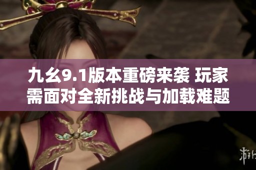 九幺9.1版本重磅来袭 玩家需面对全新挑战与加载难题