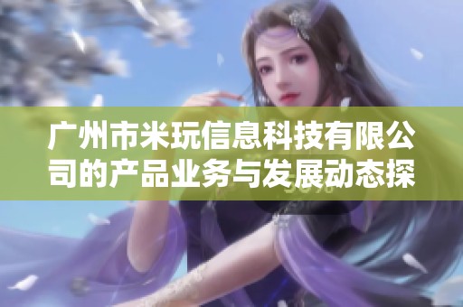 广州市米玩信息科技有限公司的产品业务与发展动态探析