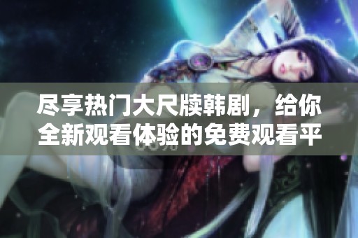 尽享热门大尺牍韩剧，给你全新观看体验的免费观看平台