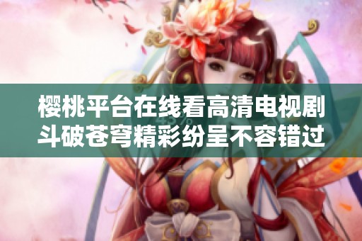 樱桃平台在线看高清电视剧斗破苍穹精彩纷呈不容错过