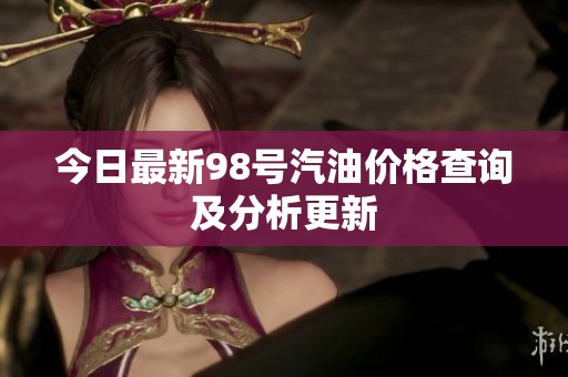 今日最新98号汽油价格查询及分析更新